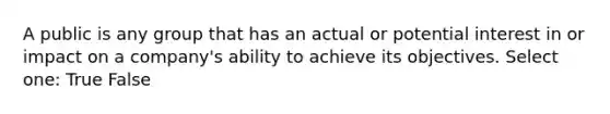 A public is any group that has an actual or potential interest in or impact on a company's ability to achieve its objectives. Select one: True False