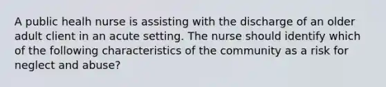 A public healh nurse is assisting with the discharge of an older adult client in an acute setting. The nurse should identify which of the following characteristics of the community as a risk for neglect and abuse?