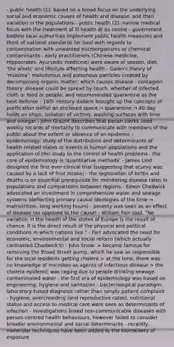 - public health (1): based on a broad focus on the underlying social and economic causes of health and disease, and their variation in the populations - public health (2): narrow medical focus with the treatment of ill health at its centre - government bodies/ local authorities implement public health measures and think of national standards for food with regards to contamination with unwanted microorganisms or chemical contaminants - early practitioners (Chinese medicine, Hippocrates, Ayurvedic medicine) were aware of season, diet, 'the winds' and lifestyle affecting health - Galen's theory of 'miasma': malodorous and poisonous particles created by decomposing organic matter, which causes disease - contagion theory: disease could be spread by touch, whether of infected cloth or food or people, and recommended quarantine as the best defense - 16th century Italians brought up the concepts of purification within an enclosed space → quarantine → 40 day holds on ships, isolation of victims, washing surfaces with lime and vinegar - John Graunt describes that parish clerks used weekly records of mortality to communicate with members of the public about the extent or absence of an epidemic - epidemiology: study of the distribution and determinants of health-related states or events in human populations and the application of this study to the control of health problems - <a href='https://www.questionai.com/knowledge/kD8KqkX2aO-the-core' class='anchor-knowledge'>the core</a> of epidemiology is 'quantitative methods' - James Lind designed the first ever clinical trial (suggesting that scurvy was caused by a lack of fruit intake) - the registration of births and deaths is an essential prerequisite for monitoring disease rates in populations and comparisons between regions - Edwin Chadwick advocated an investment in comprehensive water and sewage systems (deflecting primary causal ideologies of the time → malnutrition, long working hours) - poverty was seen as an effect of disease (as opposed to the cause) - William Farr said, "No variation in the health of the states of Europe is the result of chance. It is the direct result of the physical and political conditions in which nations live." - Farr advocated the need for economic, environmental and social reform (which actually contrasted Chadwick's) - John Snow: > became famous for removing the Broad Street pump, which he saw as responsible for the local residents getting cholera > at the time, there was no knowledge of microbes as agents of infectious disease > the cholera epidemic was raging due to people drinking sewage-contaminated water - the first era of epidemiology was based on engineering, hygiene and sanitation - bacteriological paradigm: laboratory-based diagnosis rather than simply patient complaint - hygiene, overcrowding (and reproductive rates), nutritional status and access to medical care were seen as determinants of infection - investigations linked non-communicable diseases with person-centred health behaviours, however failed to consider broader environmental and social determinants - recently, molecular techniques have been added to the biomarkers of exposure