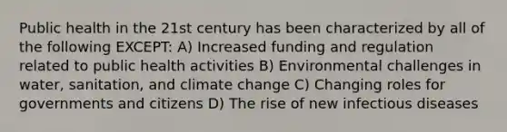 Public health in the 21st century has been characterized by all of the following EXCEPT: A) Increased funding and regulation related to public health activities B) Environmental challenges in water, sanitation, and climate change C) Changing roles for governments and citizens D) The rise of new infectious diseases