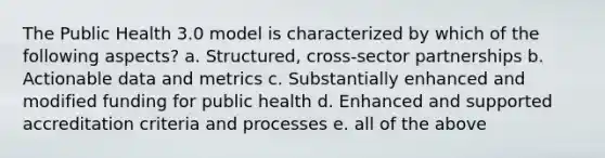 The Public Health 3.0 model is characterized by which of the following aspects? a. Structured, cross-sector partnerships b. Actionable data and metrics c. Substantially enhanced and modified funding for public health d. Enhanced and supported accreditation criteria and processes e. all of the above