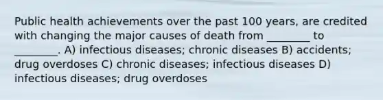 Public health achievements over the past 100 years, are credited with changing the major causes of death from ________ to ________. A) infectious diseases; chronic diseases B) accidents; drug overdoses C) chronic diseases; infectious diseases D) infectious diseases; drug overdoses