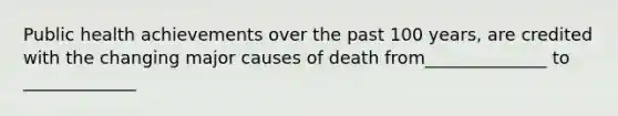 Public health achievements over the past 100 years, are credited with the changing major causes of death from______________ to _____________