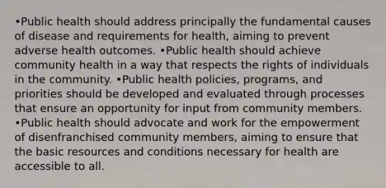 •Public health should address principally the fundamental causes of disease and requirements for health, aiming to prevent adverse health outcomes. •Public health should achieve community health in a way that respects the rights of individuals in the community. •Public health policies, programs, and priorities should be developed and evaluated through processes that ensure an opportunity for input from community members. •Public health should advocate and work for the empowerment of disenfranchised community members, aiming to ensure that the basic resources and conditions necessary for health are accessible to all.