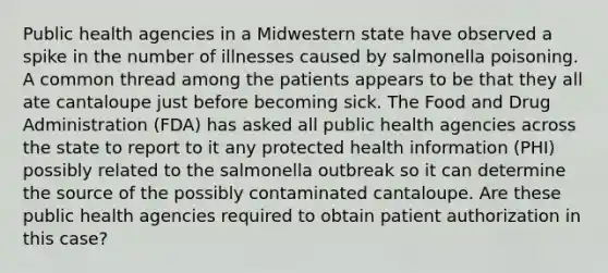 Public health agencies in a Midwestern state have observed a spike in the number of illnesses caused by salmonella poisoning. A common thread among the patients appears to be that they all ate cantaloupe just before becoming sick. The Food and Drug Administration (FDA) has asked all public health agencies across the state to report to it any protected health information (PHI) possibly related to the salmonella outbreak so it can determine the source of the possibly contaminated cantaloupe. Are these public health agencies required to obtain patient authorization in this case?