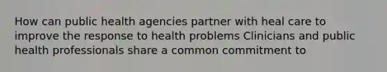 How can public health agencies partner with heal care to improve the response to health problems Clinicians and public health professionals share a common commitment to