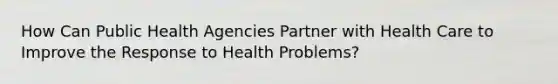 How Can Public Health Agencies Partner with Health Care to Improve the Response to Health Problems?