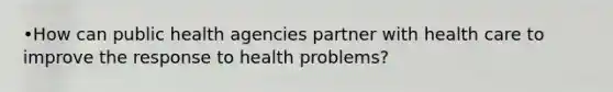 •How can public health agencies partner with health care to improve the response to health problems?