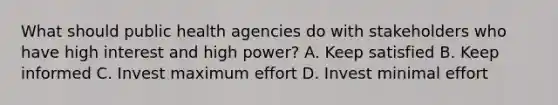 What should public health agencies do with stakeholders who have high interest and high power? A. Keep satisfied B. Keep informed C. Invest maximum effort D. Invest minimal effort