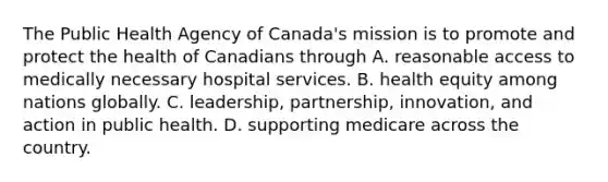 The Public Health Agency of​ Canada's mission is to promote and protect the health of Canadians through A. reasonable access to medically necessary hospital services. B. health equity among nations globally. C. ​leadership, partnership,​ innovation, and action in public health. D. supporting medicare across the country.