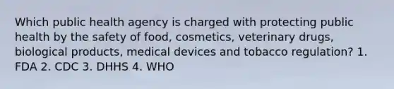 Which public health agency is charged with protecting public health by the safety of food, cosmetics, veterinary drugs, biological products, medical devices and tobacco regulation? 1. FDA 2. CDC 3. DHHS 4. WHO