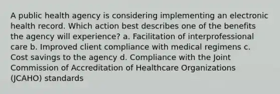 A public health agency is considering implementing an electronic health record. Which action best describes one of the benefits the agency will experience? a. Facilitation of interprofessional care b. Improved client compliance with medical regimens c. Cost savings to the agency d. Compliance with the Joint Commission of Accreditation of Healthcare Organizations (JCAHO) standards