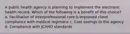 A public health agency is planning to implement the electronic health record. Which of the following is a benefit of this choice? a. Facilitation of interprofessional care b.Improved client compliance with medical regimens c. Cost savings to the agency d. Compliance with JCAHO standards