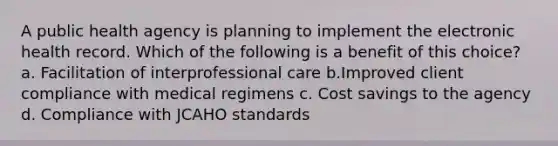 A public health agency is planning to implement the electronic health record. Which of the following is a benefit of this choice? a. Facilitation of interprofessional care b.Improved client compliance with medical regimens c. Cost savings to the agency d. Compliance with JCAHO standards