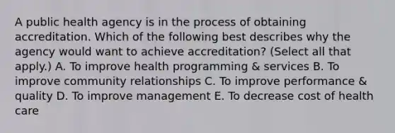 A public health agency is in the process of obtaining accreditation. Which of the following best describes why the agency would want to achieve accreditation? (Select all that apply.) A. To improve health programming & services B. To improve community relationships C. To improve performance & quality D. To improve management E. To decrease cost of health care