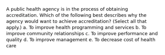 A public health agency is in the process of obtaining accreditation. Which of the following best describes why the agency would want to achieve accreditation? (Select all that apply.) a. To improve health programming and services b. To improve community relationships c. To improve performance and quality d. To improve management e. To decrease cost of health care