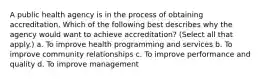 A public health agency is in the process of obtaining accreditation. Which of the following best describes why the agency would want to achieve accreditation? (Select all that apply.) a. To improve health programming and services b. To improve community relationships c. To improve performance and quality d. To improve management