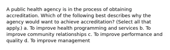 A public health agency is in the process of obtaining accreditation. Which of the following best describes why the agency would want to achieve accreditation? (Select all that apply.) a. To improve health programming and services b. To improve community relationships c. To improve performance and quality d. To improve management