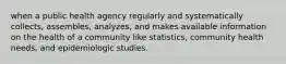 when a public health agency regularly and systematically collects, assembles, analyzes, and makes available information on the health of a community like statistics, community health needs, and epidemiologic studies.