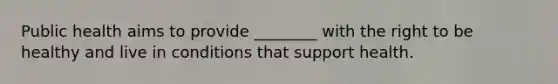 Public health aims to provide ________ with the right to be healthy and live in conditions that support health.