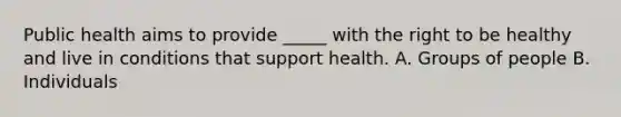 Public health aims to provide _____ with the right to be healthy and live in conditions that support health. A. Groups of people B. Individuals