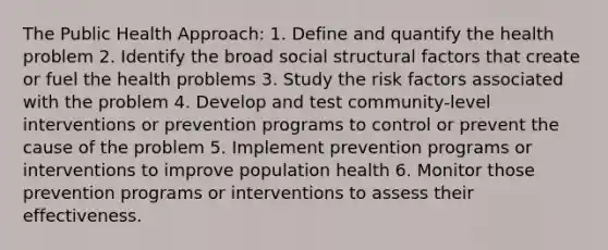 The Public Health Approach: 1. Define and quantify the health problem 2. Identify the broad social structural factors that create or fuel the health problems 3. Study the risk factors associated with the problem 4. Develop and test community-level interventions or prevention programs to control or prevent the cause of the problem 5. Implement prevention programs or interventions to improve population health 6. Monitor those prevention programs or interventions to assess their effectiveness.