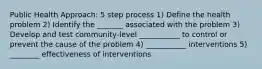 Public Health Approach: 5 step process 1) Define the health problem 2) Identify the _______ associated with the problem 3) Develop and test community-level ___________ to control or prevent the cause of the problem 4) ___________ interventions 5) ________ effectiveness of interventions