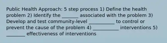 Public Health Approach: 5 step process 1) Define the health problem 2) Identify the _______ associated with the problem 3) Develop and test community-level ___________ to control or prevent the cause of the problem 4) ___________ interventions 5) ________ effectiveness of interventions