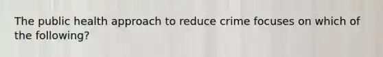 The public health approach to reduce crime focuses on which of the following?