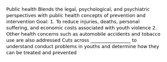 Public health Blends the legal, psychological, and psychiatric perspectives with public health concepts of prevention and intervention Goal: 1. To reduce injuries, deaths, personal suffering, and economic costs associated with youth violence 2. Other health concerns such as automobile accidents and tobacco use are also addressed Cuts across _________________ to understand conduct problems in youths and determine how they can be treated and prevented