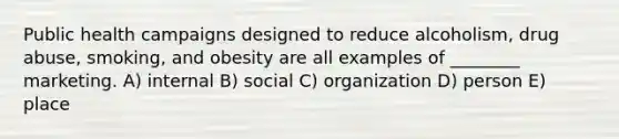 Public health campaigns designed to reduce alcoholism, drug abuse, smoking, and obesity are all examples of ________ marketing. A) internal B) social C) organization D) person E) place