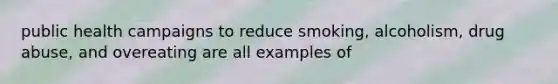 public health campaigns to reduce smoking, alcoholism, drug abuse, and overeating are all examples of