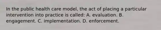 In the public health care​ model, the act of placing a particular intervention into practice is​ called: A. evaluation. B. engagement. C. implementation. D. enforcement.