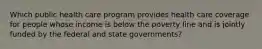 Which public health care program provides health care coverage for people whose income is below the poverty line and is jointly funded by the federal and state governments?