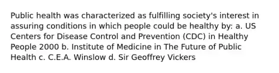 Public health was characterized as fulfilling society's interest in assuring conditions in which people could be healthy by: a. US Centers for Disease Control and Prevention (CDC) in Healthy People 2000 b. Institute of Medicine in The Future of Public Health c. C.E.A. Winslow d. Sir Geoffrey Vickers