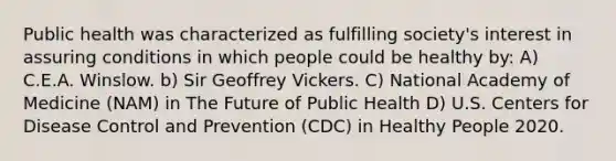 Public health was characterized as fulfilling society's interest in assuring conditions in which people could be healthy by: A) C.E.A. Winslow. b) Sir Geoffrey Vickers. C) National Academy of Medicine (NAM) in The Future of Public Health D) U.S. Centers for Disease Control and Prevention (CDC) in Healthy People 2020.