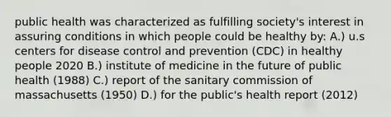 public health was characterized as fulfilling society's interest in assuring conditions in which people could be healthy by: A.) u.s centers for disease control and prevention (CDC) in healthy people 2020 B.) institute of medicine in the future of public health (1988) C.) report of the sanitary commission of massachusetts (1950) D.) for the public's health report (2012)