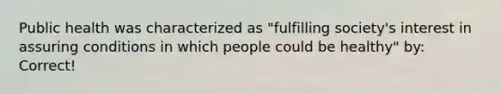 Public health was characterized as "fulfilling society's interest in assuring conditions in which people could be healthy" by: Correct!