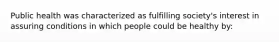 Public health was characterized as fulfilling society's interest in assuring conditions in which people could be healthy by: