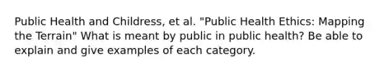 Public Health and Childress, et al. "Public Health Ethics: Mapping the Terrain" What is meant by public in public health? Be able to explain and give examples of each category.