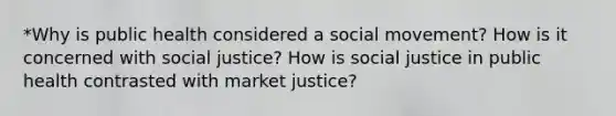 *Why is public health considered a social movement? How is it concerned with social justice? How is social justice in public health contrasted with market justice?