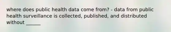 where does public health data come from? - data from public health surveillance is collected, published, and distributed without ______