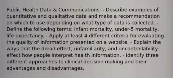 Public Health Data & Communications: - Describe examples of quantitative and qualitative data and make a recommendation on which to use depending on what type of data is collected. - Define the following terms: infant mortality, under-5 mortality, life expectancy. - Apply at least 4 different criteria for evaluating the quality of information presented on a website. - Explain the ways that the dread effect, unfamiliarity, and uncontrollability effect how people interpret health information. - Identify three different approaches to clinical decision making and their advantages and disadvantages.