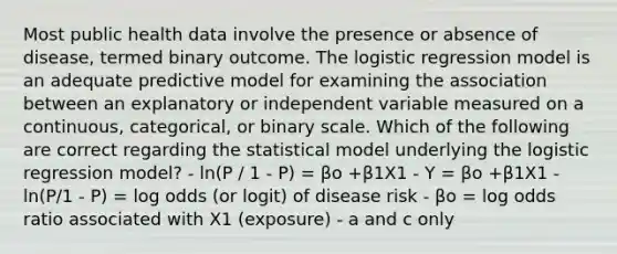 Most public health data involve the presence or absence of disease, termed binary outcome. The logistic regression model is an adequate predictive model for examining the association between an explanatory or independent variable measured on a continuous, categorical, or binary scale. Which of the following are correct regarding the statistical model underlying the logistic regression model? - ln(P / 1 - P) = βo +β1X1 - Y = βo +β1X1 - ln(P/1 - P) = log odds (or logit) of disease risk - βo = log odds ratio associated with X1 (exposure) - a and c only