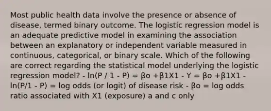 Most public health data involve the presence or absence of disease, termed binary outcome. The logistic regression model is an adequate predictive model in examining the association between an explanatory or independent variable measured in continuous, categorical, or binary scale. Which of the following are correct regarding the statistical model underlying the logistic regression model? - ln(P / 1 - P) = βo +β1X1 - Y = βo +β1X1 - ln(P/1 - P) = log odds (or logit) of disease risk - βo = log odds ratio associated with X1 (exposure) a and c only