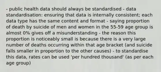 - public health data should always be standardised - data standardisation: ensuring that data is internally consistent; each data type has the same content and format - saying proportion of death by suicide of men and women in the 55-59 age group is almost 0% gives off a misunderstanding - the reason this proportion is noticeably small is because there is a very large number of deaths occurring within that age bracket (and suicide falls smaller in proportion to the other causes) - to standardise this data, rates can be used 'per hundred thousand' (as per each age group)