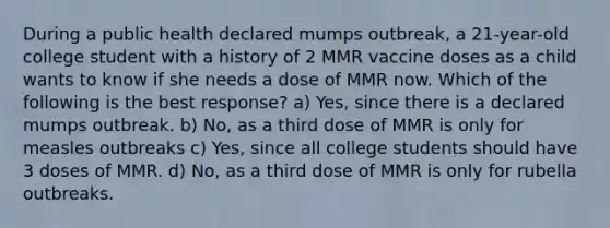 During a public health declared mumps outbreak, a 21-year-old college student with a history of 2 MMR vaccine doses as a child wants to know if she needs a dose of MMR now. Which of the following is the best response? a) Yes, since there is a declared mumps outbreak. b) No, as a third dose of MMR is only for measles outbreaks c) Yes, since all college students should have 3 doses of MMR. d) No, as a third dose of MMR is only for rubella outbreaks.