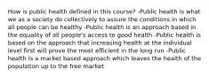 How is public health defined in this course? -Public health is what we as a society do collectively to assure the conditions in which all people can be healthy -Public health is an approach based in the equality of all people's access to good health -Public health is based on the approach that increasing health at the individual level first will prove the most efficient in the long run -Public health is a market based approach which leaves the health of the population up to the free market