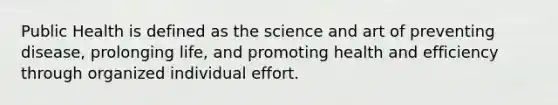 Public Health is defined as the science and art of preventing disease, prolonging life, and promoting health and efficiency through organized individual effort.