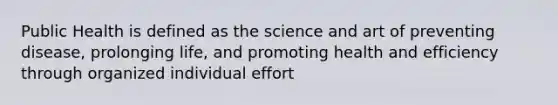 Public Health is defined as the science and art of preventing disease, prolonging life, and promoting health and efficiency through organized individual effort